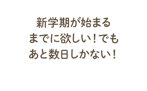 新学期が始まるまでに欲しい！でもあと数日しかない！