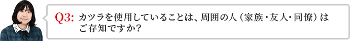 かつらを使用していることは、周囲の人（家族・友人・同僚）はご存知ですか？