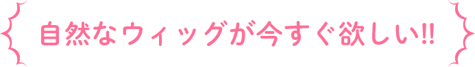 自然なウィッグが今すぐ欲しい!!